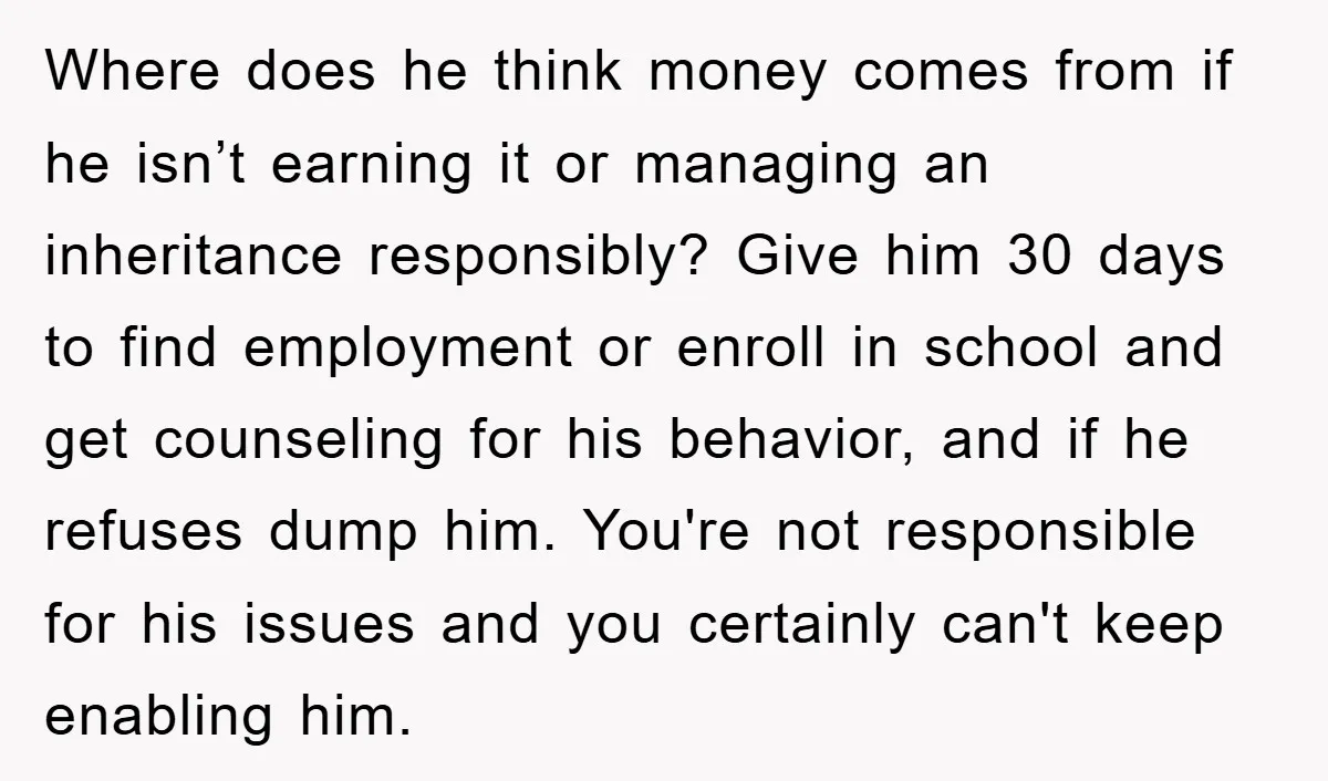 Where does he think money comes from if he isn’t earning it or managing an inheritance responsibly? Give him 30 days to find employment or enroll in school and get...