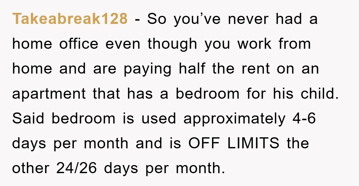 Takeabreak128 − So you’ve never had a home office even though you work from home and are paying half the rent on an apartment that has a bedroom for his...