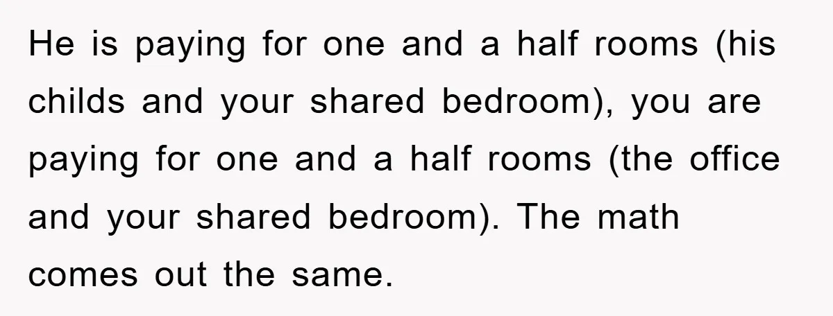 He is paying for one and a half rooms (his childs and your shared bedroom), you are paying for one and a half rooms (the office and your shared bedroom)....