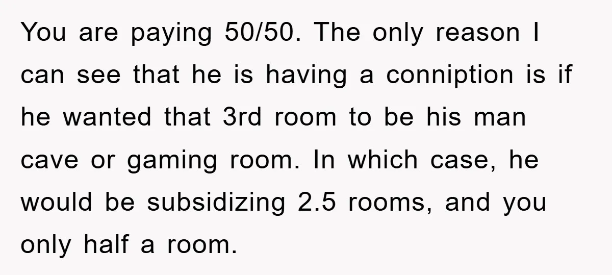 You are paying 50/50. The only reason I can see that he is having a conniption is if he wanted that 3rd room to be his man cave or gaming...