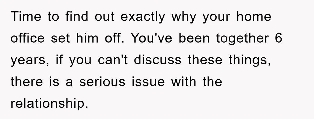 Time to find out exactly why your home office set him off. You've been together 6 years, if you can't discuss these things, there is a serious issue with the...