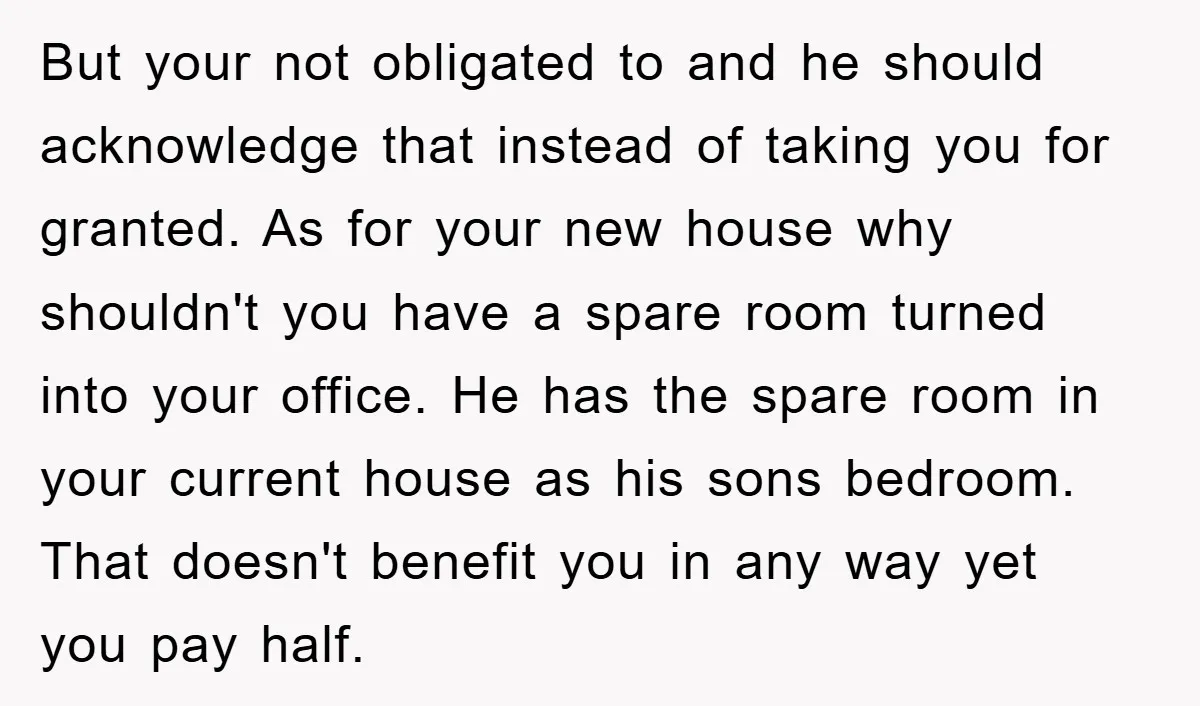 But your not obligated to and he should acknowledge that instead of taking you for granted. As for your new house why shouldn't you have a spare room turned into...