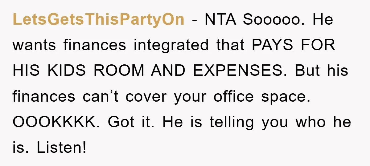 LetsGetsThisPartyOn − NTA Sooooo. He wants finances integrated that PAYS FOR HIS KIDS ROOM AND EXPENSES. But his finances can’t cover your office space. OOOKKKK. Got it. He is telling...