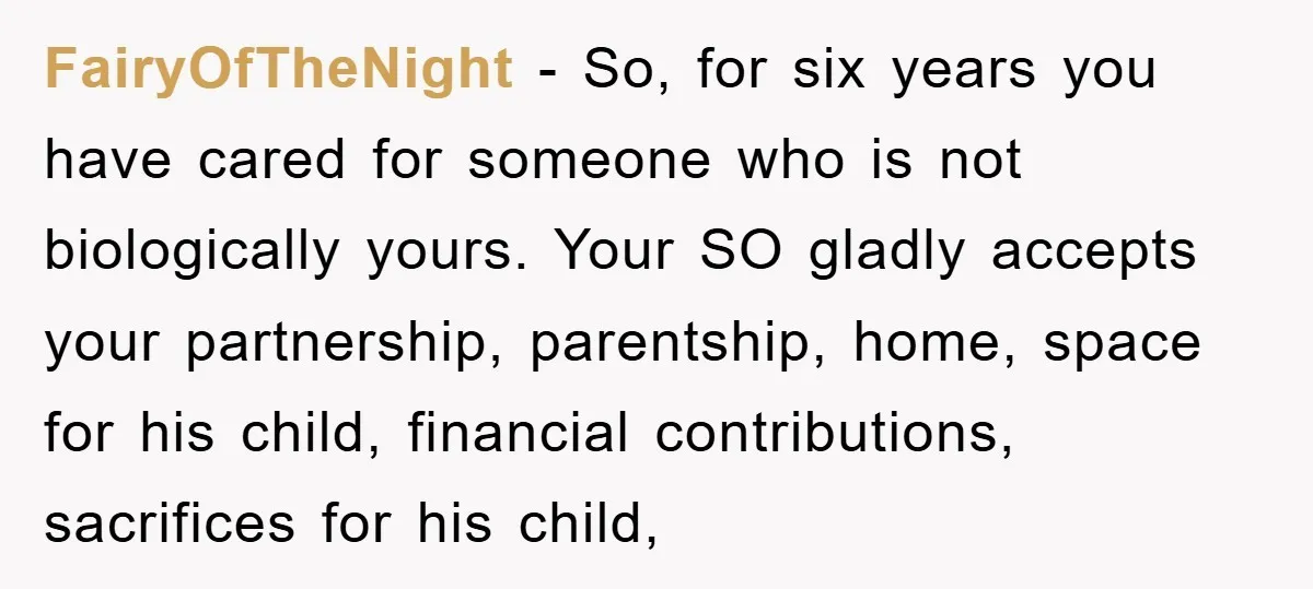 FairyOfTheNight − So, for six years you have cared for someone who is not biologically yours. Your SO gladly accepts your partnership, parentship, home, space for his child, financial contributions,...