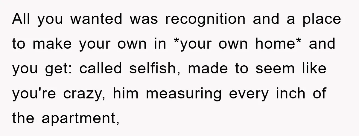 All you wanted was recognition and a place to make your own in *your own home* and you get: called selfish, made to seem like you're crazy, him measuring every...