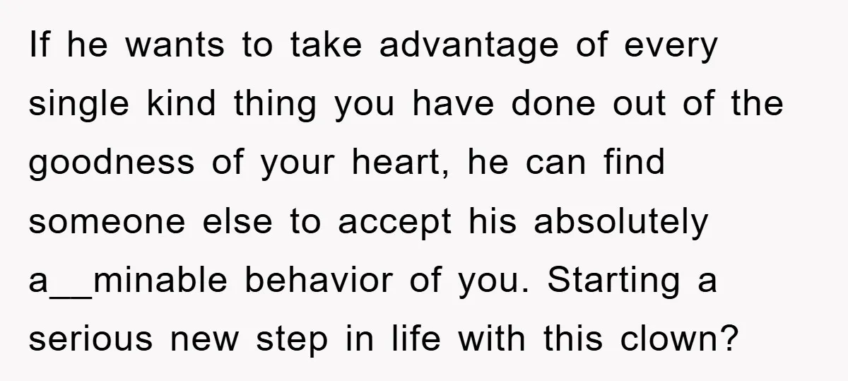 If he wants to take advantage of every single kind thing you have done out of the goodness of your heart, he can find someone else to accept his absolutely...