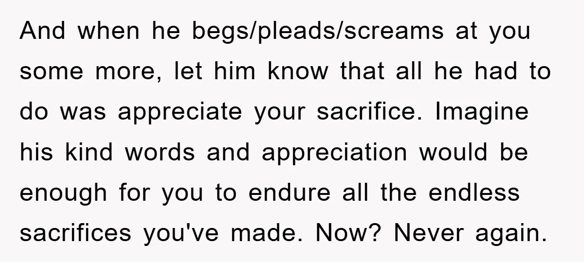 And when he begs/pleads/screams at you some more, let him know that all he had to do was appreciate your sacrifice. Imagine his kind words and appreciation would be enough...