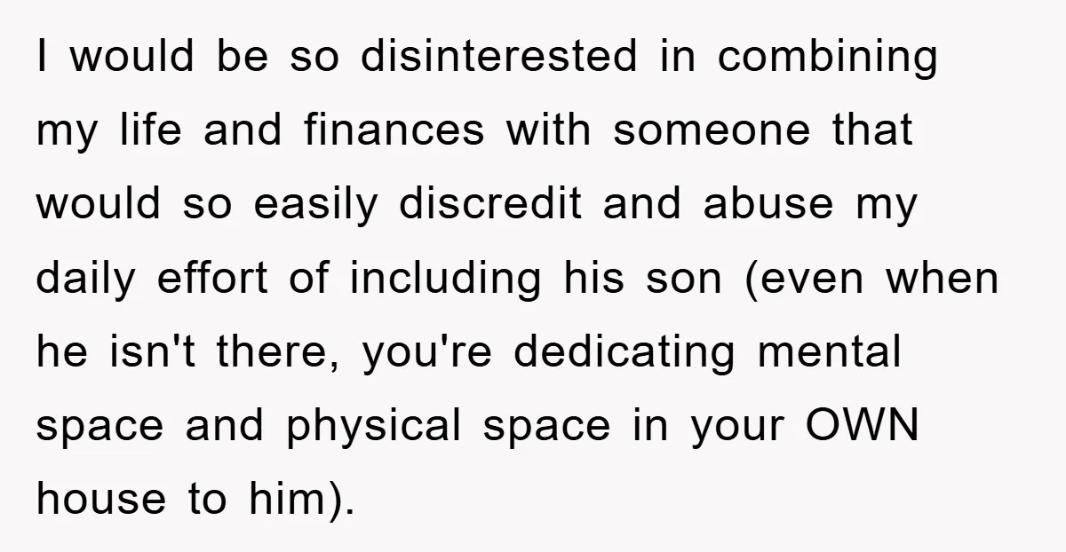I would be so disinterested in combining my life and finances with someone that would so easily discredit and abuse my daily effort of including his son (even when he...