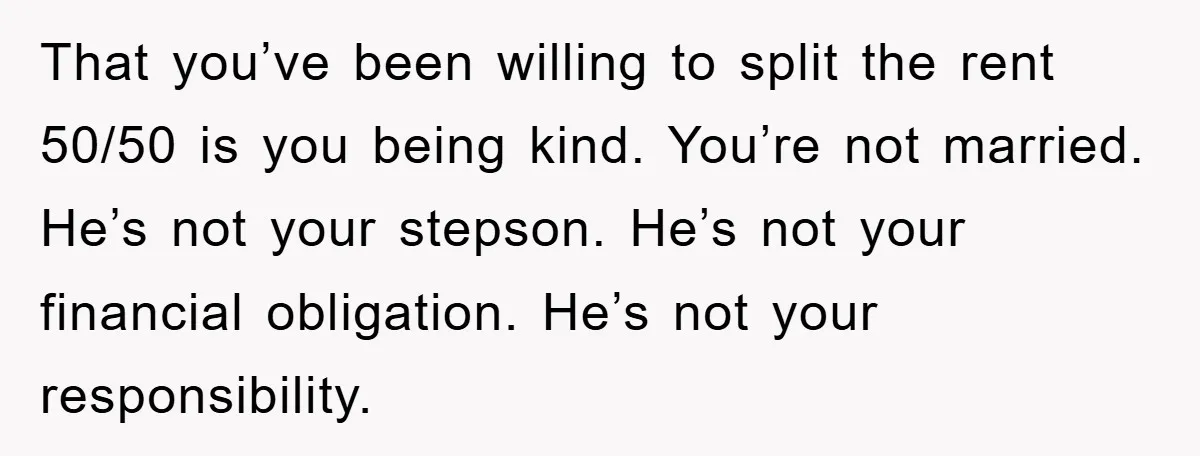 That you’ve been willing to split the rent 50/50 is you being kind. You’re not married. He’s not your stepson. He’s not your financial obligation. He’s not your responsibility.