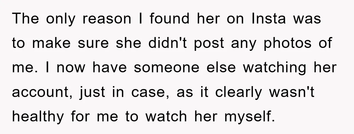 The only reason I found her on Insta was to make sure she didn't post any photos of me. I now have someone else watching her account, just in case,...