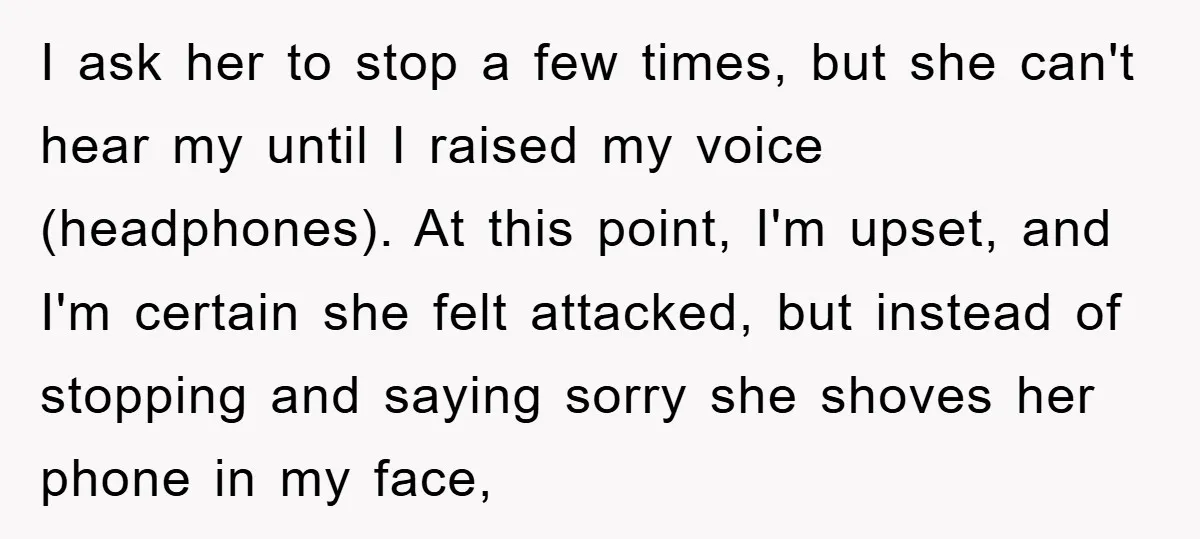 I ask her to stop a few times, but she can't hear my until I raised my voice (headphones). At this point, I'm upset, and I'm certain she felt attacked,...