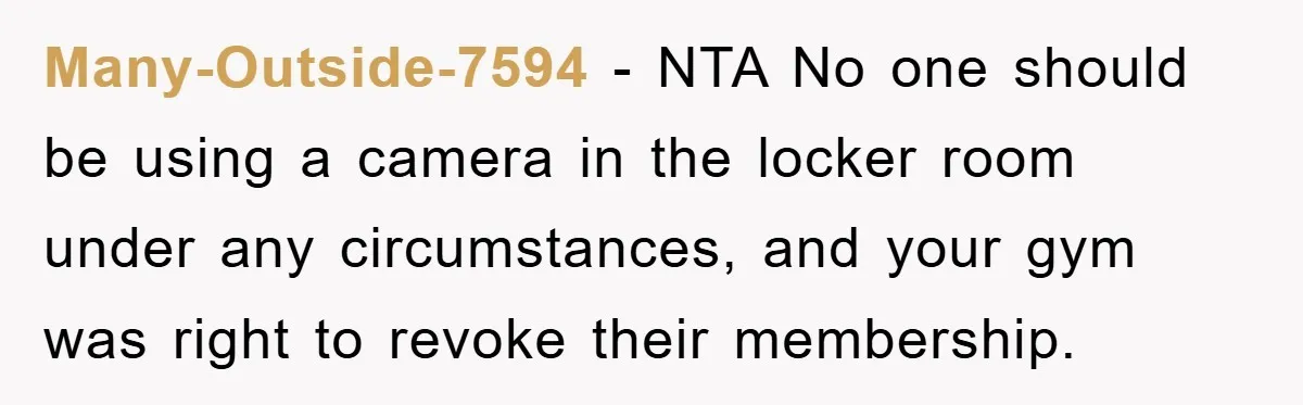 Many-Outside-7594 − NTA No one should be using a camera in the locker room under any circumstances, and your gym was right to revoke their membership.