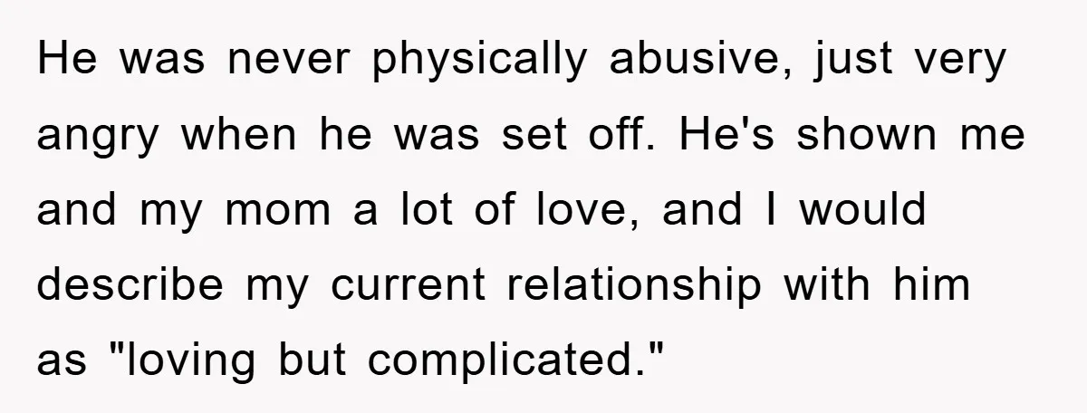 He was never physically abusive, just very angry when he was set off. He's shown me and my mom a lot of love, and I would describe my current relationship...