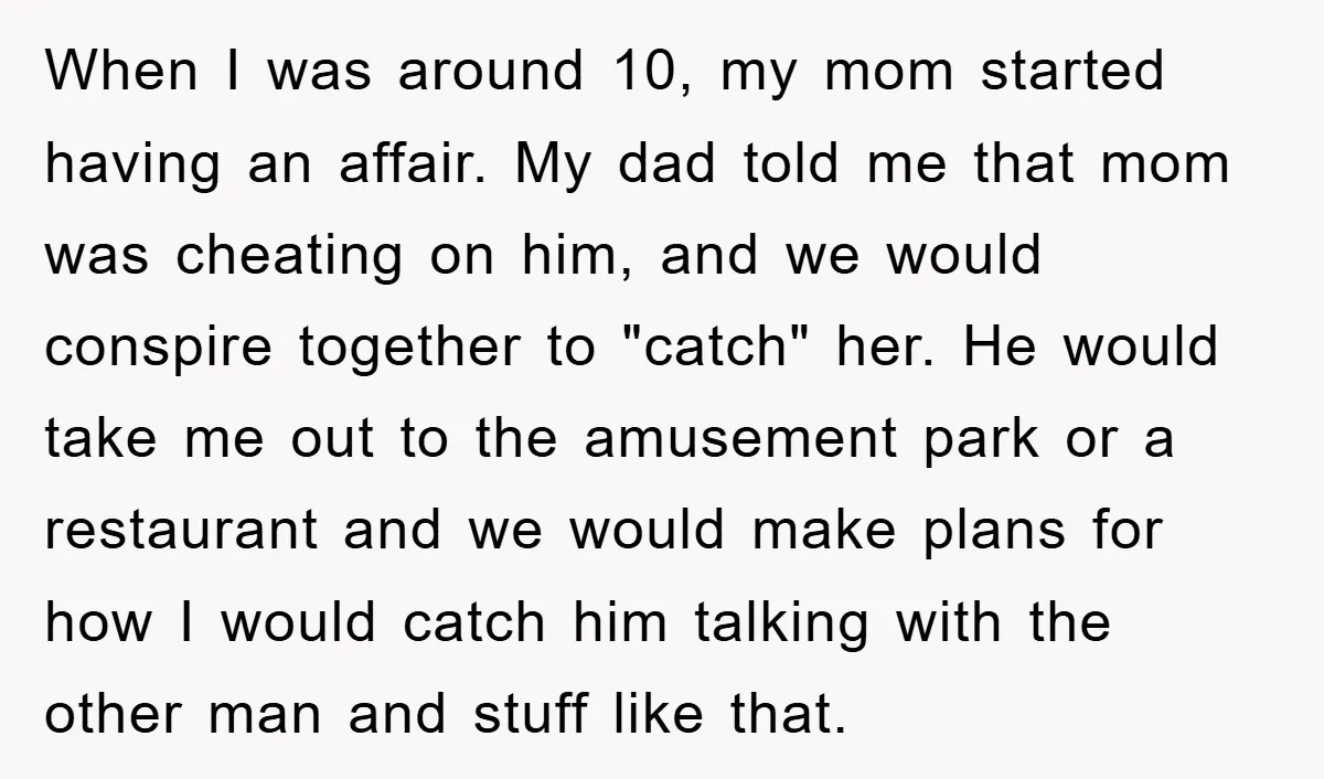 When I was around 10, my mom started having an affair. My dad told me that mom was cheating on him, and we would conspire together to "catch" her. He...