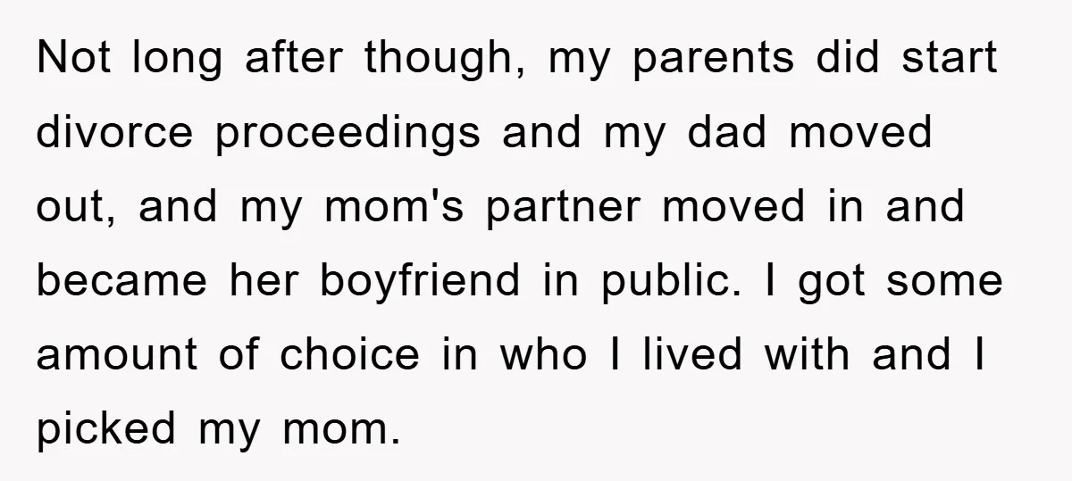 Not long after though, my parents did start divorce proceedings and my dad moved out, and my mom's partner moved in and became her boyfriend in public. I got some...
