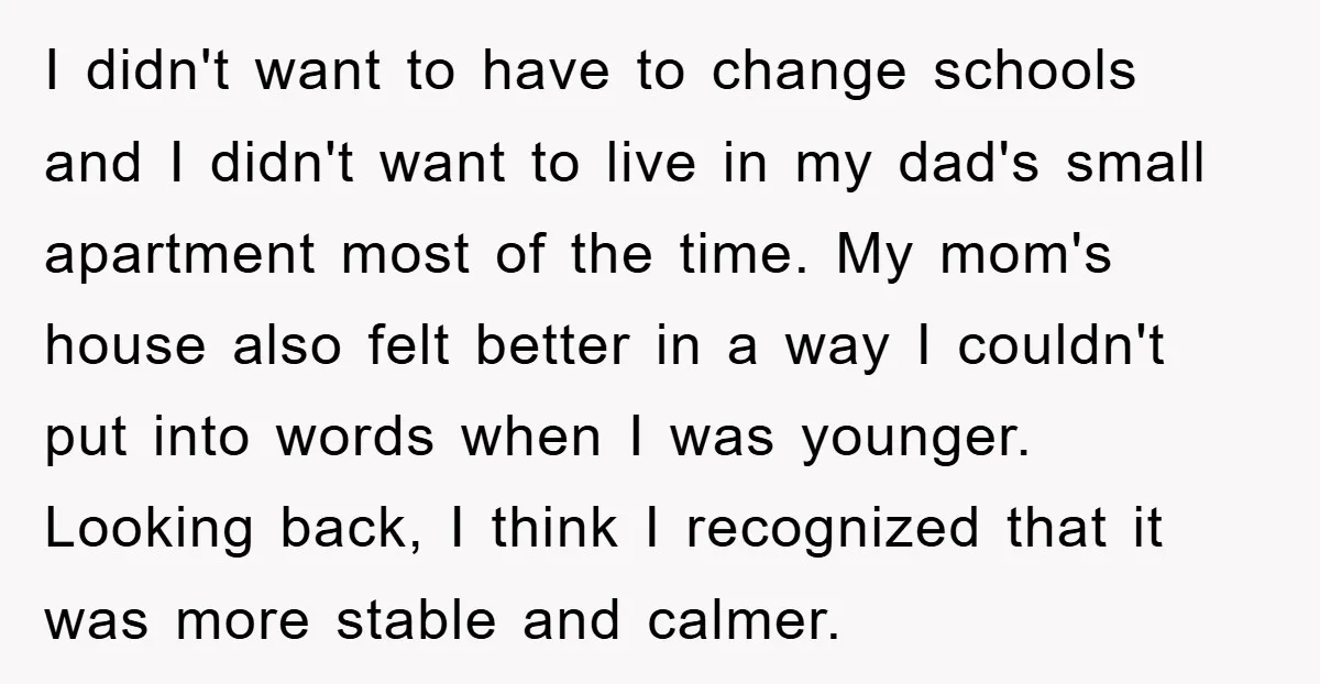 I didn't want to have to change schools and I didn't want to live in my dad's small apartment most of the time. My mom's house also felt better in...