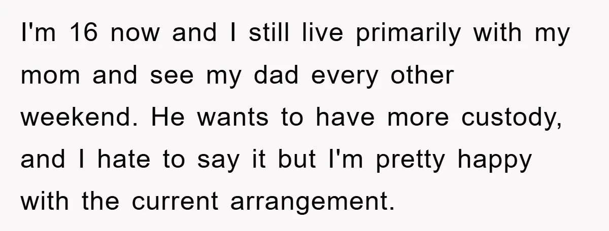 I'm 16 now and I still live primarily with my mom and see my dad every other weekend. He wants to have more custody, and I hate to say it...