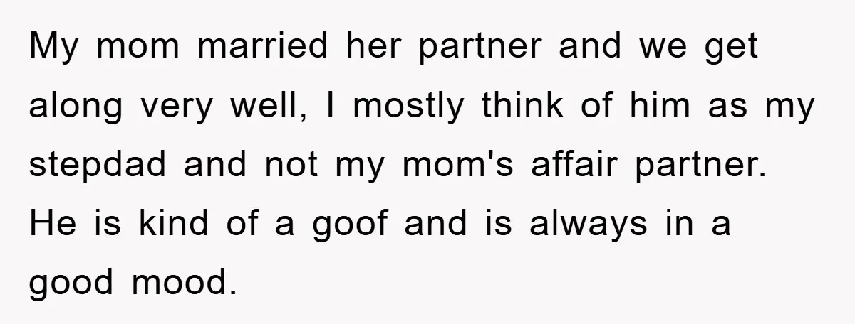 My mom married her partner and we get along very well, I mostly think of him as my stepdad and not my mom's affair partner. He is kind of a...