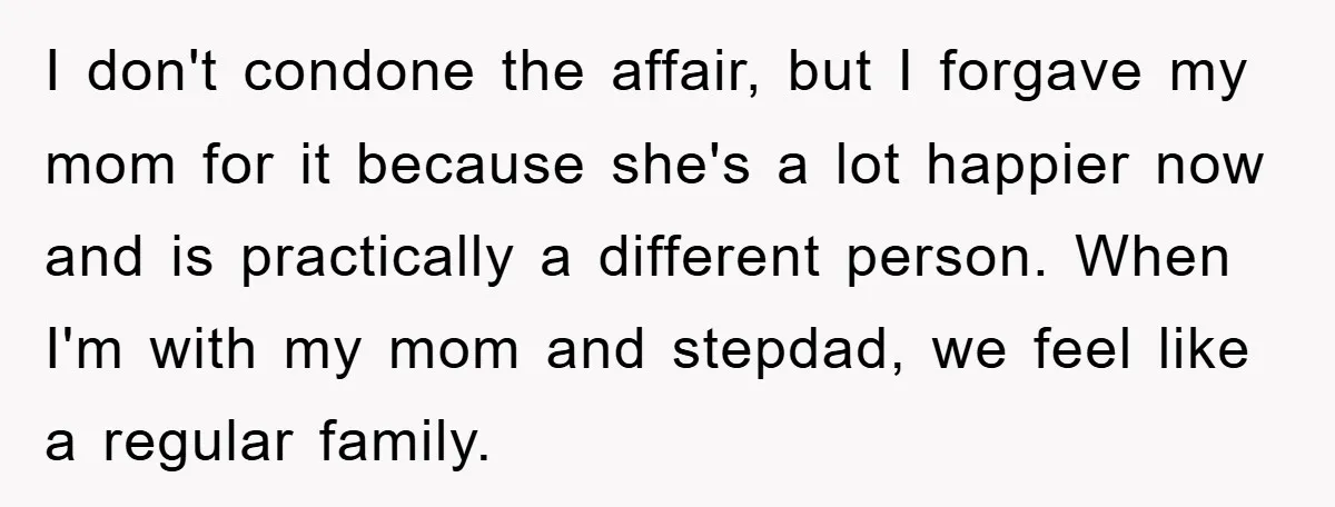 I don't condone the affair, but I forgave my mom for it because she's a lot happier now and is practically a different person. When I'm with my mom and...