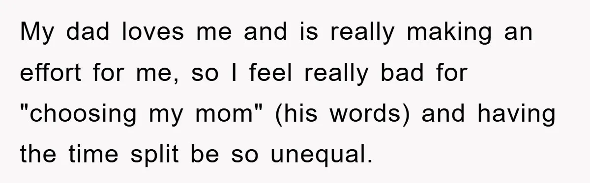 My dad loves me and is really making an effort for me, so I feel really bad for "choosing my mom" (his words) and having the time split be so...