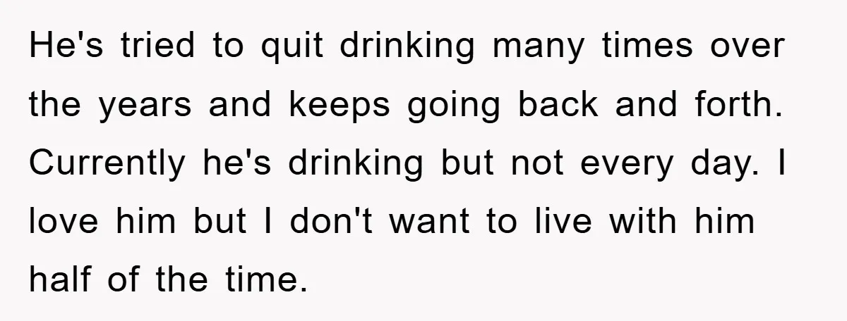 He's tried to quit drinking many times over the years and keeps going back and forth. Currently he's drinking but not every day. I love him but I don't want...