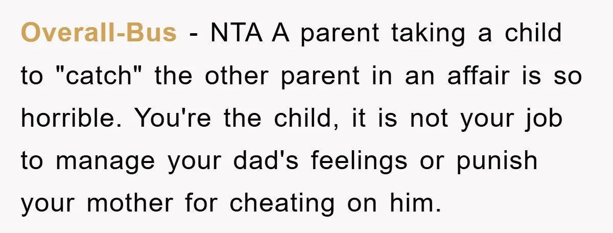 Overall-Bus − NTA A parent taking a child to "catch" the other parent in an affair is so horrible. You're the child, it is not your job to manage your...