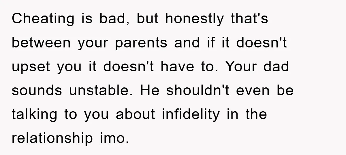 Cheating is bad, but honestly that's between your parents and if it doesn't upset you it doesn't have to. Your dad sounds unstable. He shouldn't even be talking to you...