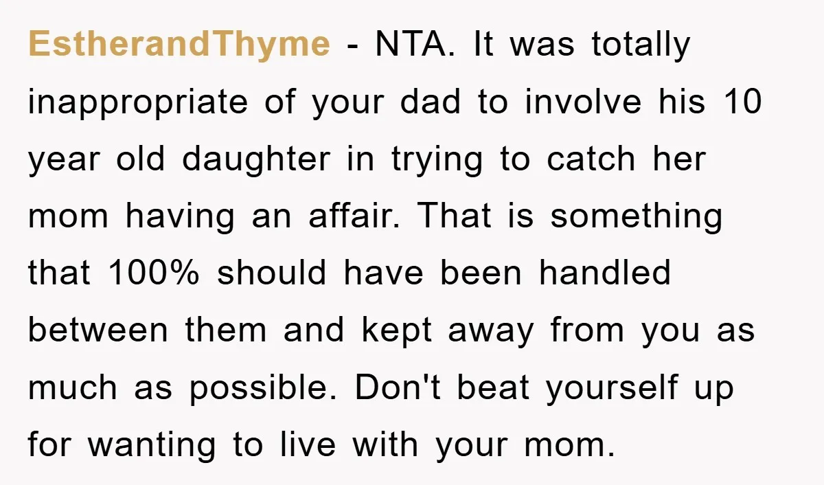 EstherandThyme − NTA. It was totally inappropriate of your dad to involve his 10 year old daughter in trying to catch her mom having an affair. That is something that...