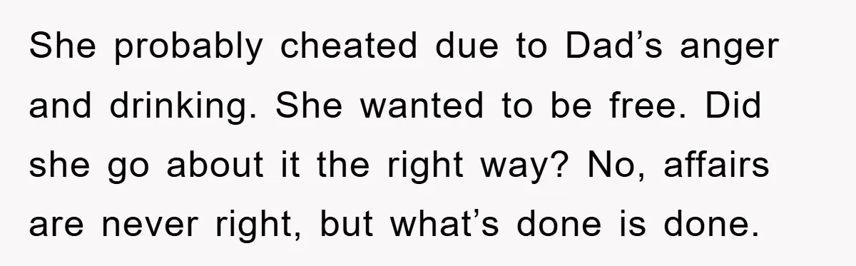 She probably cheated due to Dad’s anger and drinking. She wanted to be free. Did she go about it the right way? No, affairs are never right, but what’s done...