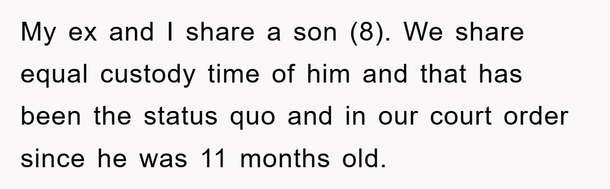 My ex and I share a son (8). We share equal custody time of him and that has been the status quo and in our court order since he was...