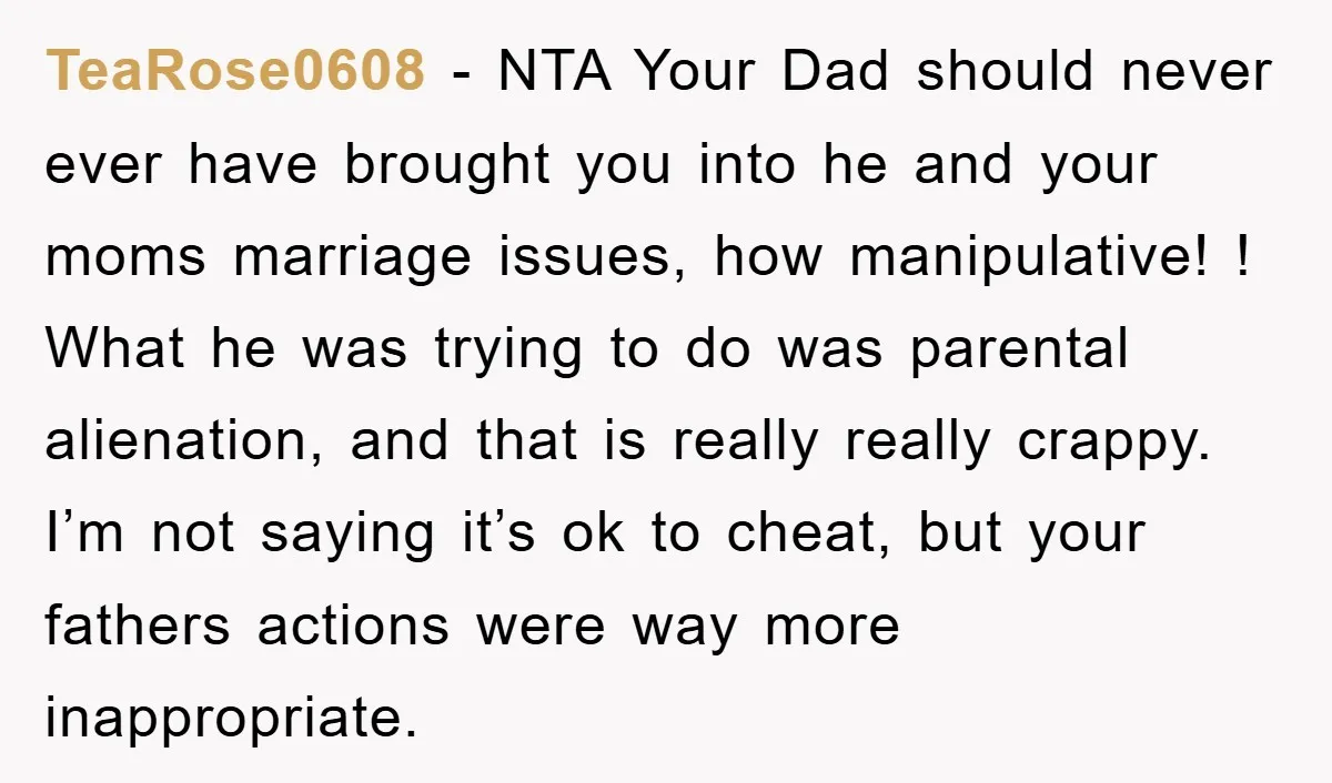 TeaRose0608 − NTA Your Dad should never ever have brought you into he and your moms marriage issues, how manipulative! ! What he was trying to do was parental alienation,...