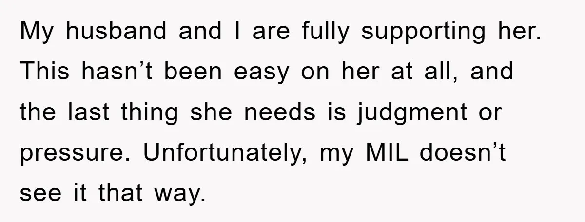 My husband and I are fully supporting her. This hasn’t been easy on her at all, and the last thing she needs is judgment or pressure. Unfortunately, my MIL doesn’t...