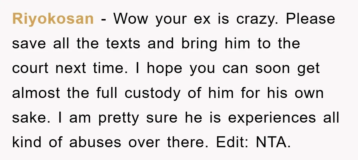Riyokosan - Wow your ex is crazy. Please save all the texts and bring him to the court next time. I hope you can soon get almost the full custody...