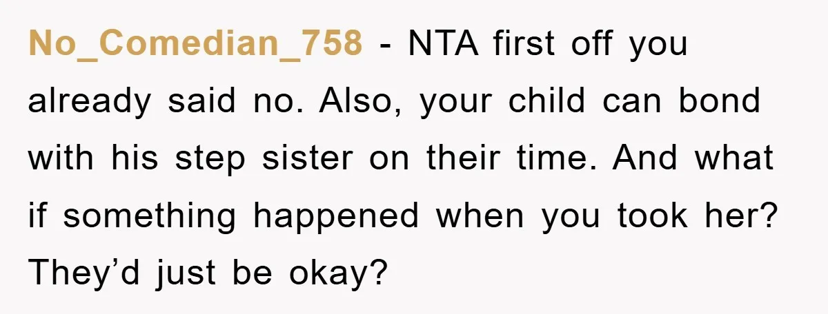 No_Comedian_758 - NTA first off you already said no. Also, your child can bond with his step sister on their time. And what if something happened when you took her?...