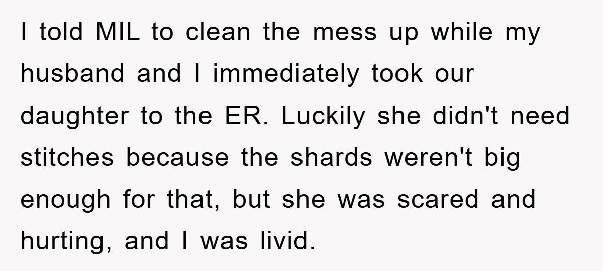 I told MIL to clean the mess up while my husband and I immediately took our daughter to the ER. Luckily she didn't need stitches because the shards weren't big...