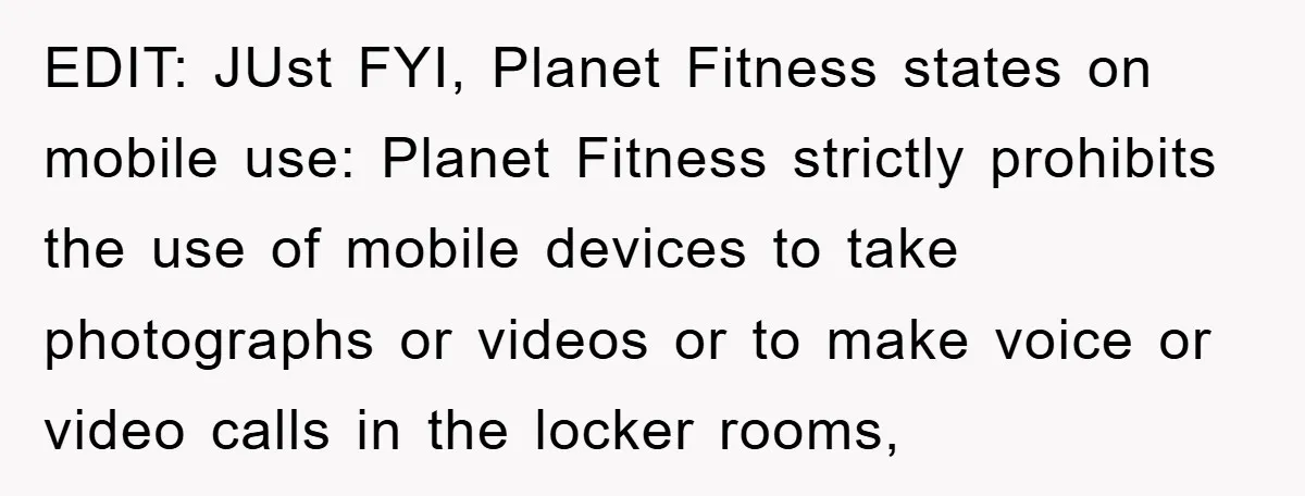 EDIT: JUst FYI, Planet Fitness states on mobile use: Planet Fitness strictly prohibits the use of mobile devices to take photographs or videos or to make voice or video calls...