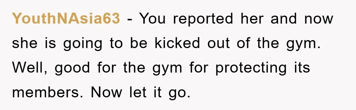 YouthNAsia63 − You reported her and now she is going to be kicked out of the gym. Well, good for the gym for protecting its members. Now let it go.