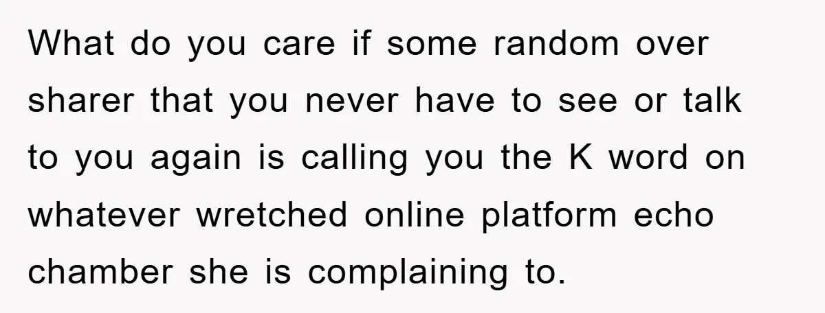 What do you care if some random over sharer that you never have to see or talk to you again is calling you the K word on whatever wretched online...