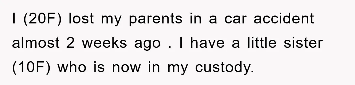 I (20F) lost my parents in a car accident almost 2 weeks ago . I have a little sister (10F) who is now in my custody.