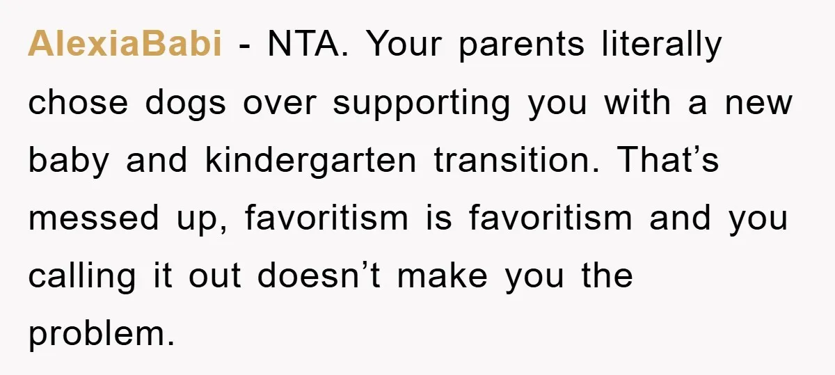 AlexiaBabi − NTA. Your parents literally chose dogs over supporting you with a new baby and kindergarten transition. That’s messed up, favoritism is favoritism and you calling it out doesn’t...