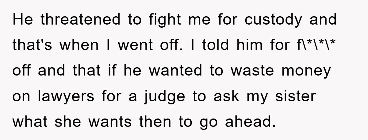 He threatened to fight me for custody and that's when I went off. I told him for f\*\*\* off and that if he wanted to waste money on lawyers for...