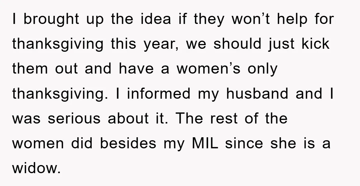 I brought up the idea if they won’t help for thanksgiving this year, we should just kick them out and have a women’s only thanksgiving. I informed my husband and...