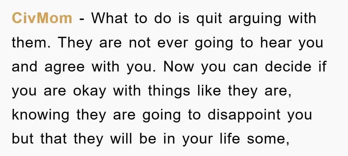 CivMom − What to do is quit arguing with them. They are not ever going to hear you and agree with you. Now you can decide if you are okay...
