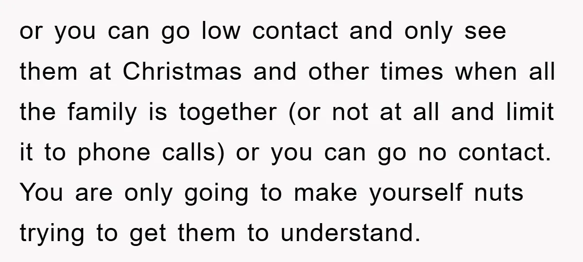 or you can go low contact and only see them at Christmas and other times when all the family is together (or not at all and limit it to phone...