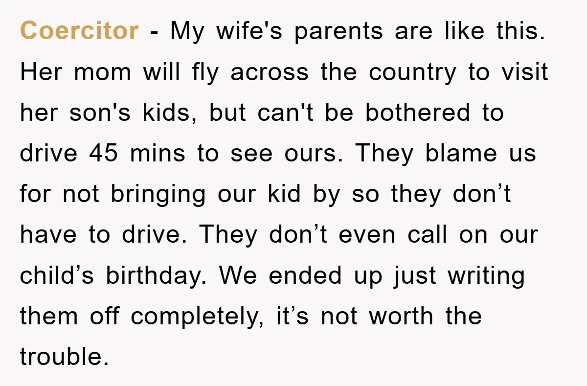Coercitor − My wife's parents are like this. Her mom will fly across the country to visit her son's kids, but can't be bothered to drive 45 mins to see...
