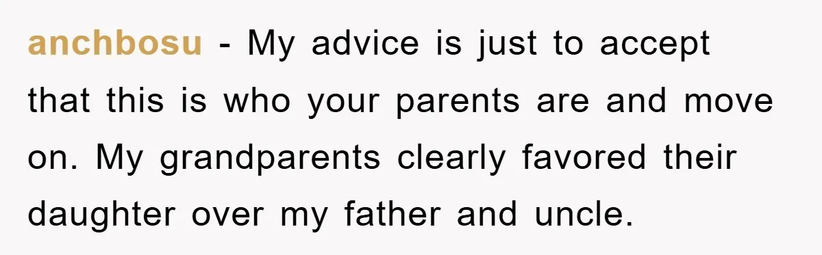 anchbosu − My advice is just to accept that this is who your parents are and move on. My grandparents clearly favored their daughter over my father and uncle.