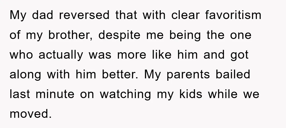 My dad reversed that with clear favoritism of my brother, despite me being the one who actually was more like him and got along with him better. My parents bailed...