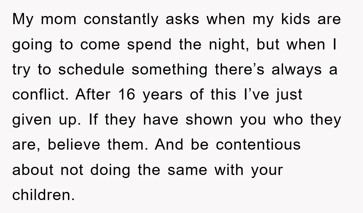 My mom constantly asks when my kids are going to come spend the night, but when I try to schedule something there’s always a conflict. After 16 years of this...