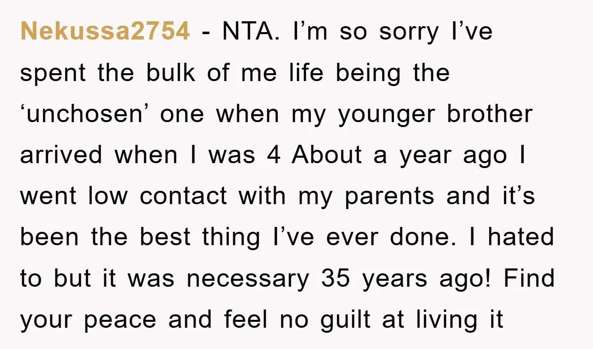 Nekussa2754 − NTA. I’m so sorry I’ve spent the bulk of me life being the ‘unchosen’ one when my younger brother arrived when I was 4 About a year ago...