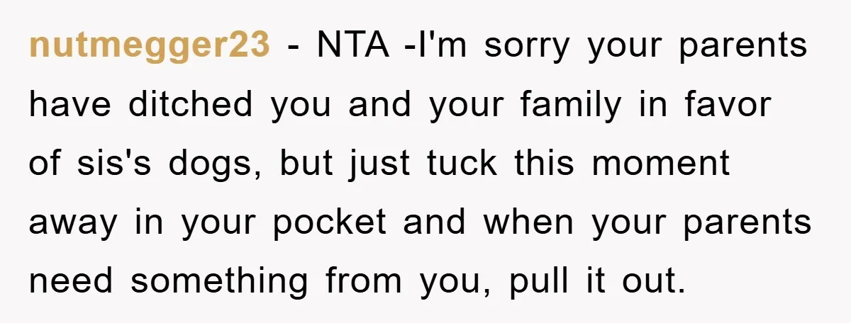 nutmegger23 − NTA -I'm sorry your parents have ditched you and your family in favor of sis's dogs, but just tuck this moment away in your pocket and when your...